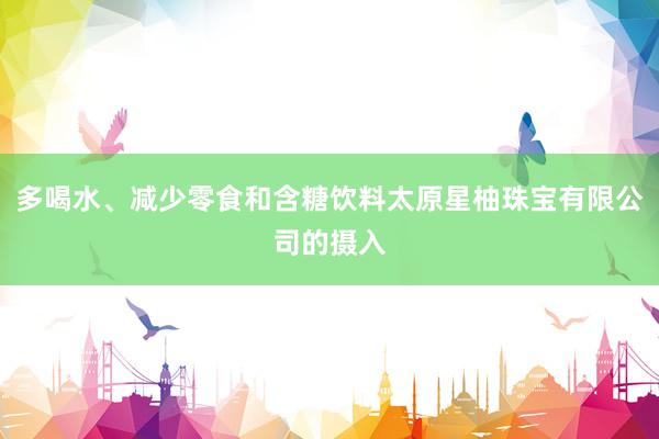 多喝水、减少零食和含糖饮料太原星柚珠宝有限公司的摄入