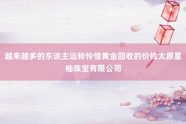 越来越多的东谈主运转怜惜黄金回收的价钱太原星柚珠宝有限公司