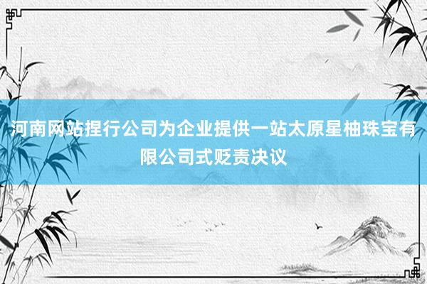 河南网站捏行公司为企业提供一站太原星柚珠宝有限公司式贬责决议